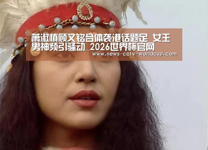 萧淑慎顾又铭合体袭港话题足 女王男神频引骚动_2026世界杯官网(图3) 世界杯网站