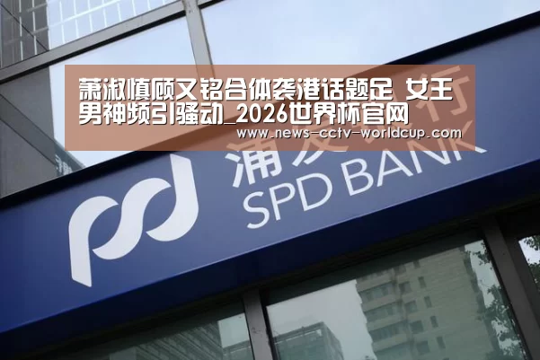 萧淑慎顾又铭合体袭港话题足 女王男神频引骚动_2026世界杯官网(图4) 2026世界杯官网
