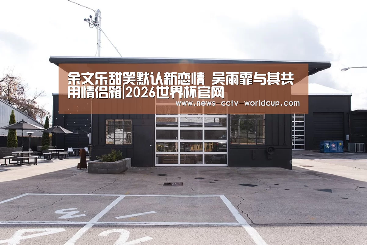 余文乐甜笑默认新恋情 吴雨霏与其共用情侣箱|2026世界杯官网(图3) 2026世界杯官网